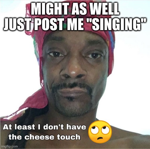 Cheese touch | MIGHT AS WELL JUST POST ME "SINGING" | image tagged in cheese touch | made w/ Imgflip meme maker