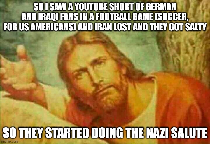 The Germans were in total shock because the crowd literally went silent (this vid was old tho) | SO I SAW A YOUTUBE SHORT OF GERMAN AND IRAQI FANS IN A FOOTBALL GAME (SOCCER, FOR US AMERICANS) AND IRAN LOST AND THEY GOT SALTY; SO THEY STARTED DOING THE NAZI SALUTE | image tagged in concerned jesus | made w/ Imgflip meme maker