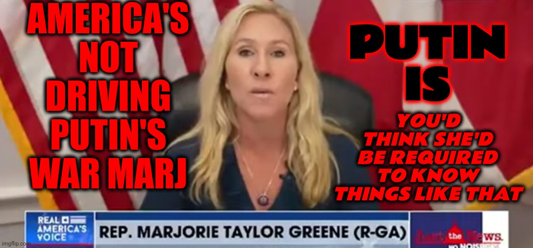 Margie Says America Is Driving Putin's War | AMERICA'S NOT DRIVING PUTIN'S WAR MARJ; YOU'D THINK SHE'D BE REQUIRED TO KNOW THINGS LIKE THAT; PUTIN IS | image tagged in stfu margie,traitor,margie traitor greene,lock her up,she lies,memes | made w/ Imgflip meme maker
