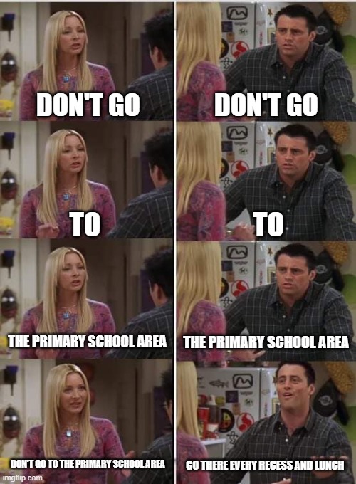 I be like | DON'T GO; DON'T GO; TO; TO; THE PRIMARY SCHOOL AREA; THE PRIMARY SCHOOL AREA; DON'T GO TO THE PRIMARY SCHOOL AREA; GO THERE EVERY RECESS AND LUNCH | image tagged in phoebe joey | made w/ Imgflip meme maker