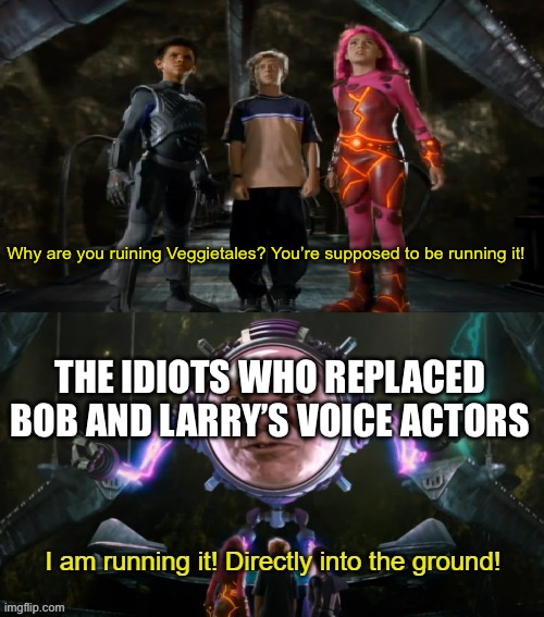 At this point YTP’s and Fan animations are the only things keeping Veggietales alive | Why are you ruining Veggietales? You’re supposed to be running it! THE IDIOTS WHO REPLACED BOB AND LARRY’S VOICE ACTORS | image tagged in i am running it directly into the ground,veggietales | made w/ Imgflip meme maker