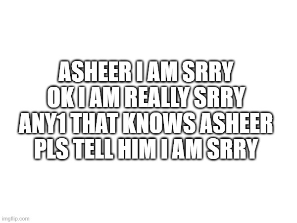 ASHEER I AM SRRY OK I AM REALLY SRRY ANY1 THAT KNOWS ASHEER PLS TELL HIM I AM SRRY | made w/ Imgflip meme maker