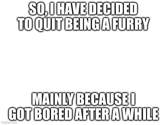 :) | SO, I HAVE DECIDED TO QUIT BEING A FURRY; MAINLY BECAUSE I GOT BORED AFTER A WHILE | image tagged in blank white template | made w/ Imgflip meme maker