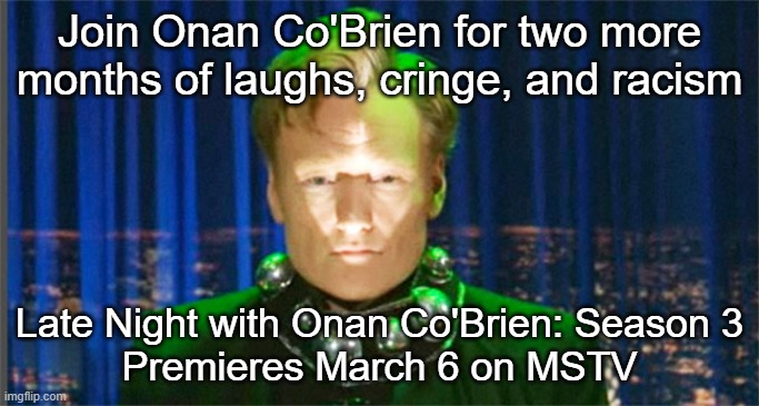 Conan O'Brien in the year 2000 | Join Onan Co'Brien for two more months of laughs, cringe, and racism; Late Night with Onan Co'Brien: Season 3
Premieres March 6 on MSTV | image tagged in conan o'brien in the year 2000 | made w/ Imgflip meme maker