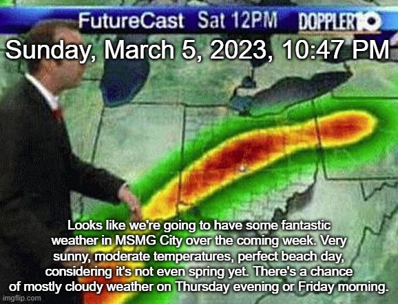 Weatherman | Sunday, March 5, 2023, 10:47 PM; Looks like we're going to have some fantastic weather in MSMG City over the coming week. Very sunny, moderate temperatures, perfect beach day, considering it's not even spring yet. There's a chance of mostly cloudy weather on Thursday evening or Friday morning. | image tagged in weatherman | made w/ Imgflip meme maker