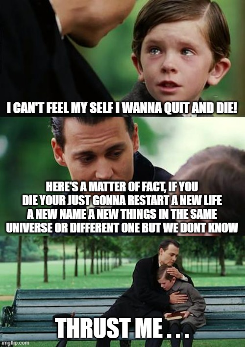 Suicide | I CAN'T FEEL MY SELF I WANNA QUIT AND DIE! HERE'S A MATTER OF FACT, IF YOU DIE YOUR JUST GONNA RESTART A NEW LIFE A NEW NAME A NEW THINGS IN THE SAME UNIVERSE OR DIFFERENT ONE BUT WE DONT KNOW; THRUST ME . . . | image tagged in memes,finding neverland | made w/ Imgflip meme maker