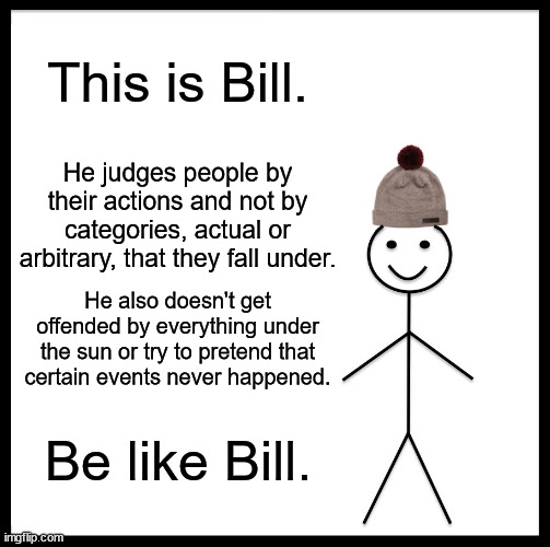 Be Like Bill | This is Bill. He judges people by their actions and not by categories, actual or arbitrary, that they fall under. He also doesn't get offended by everything under the sun or try to pretend that certain events never happened. Be like Bill. | image tagged in memes,be like bill | made w/ Imgflip meme maker
