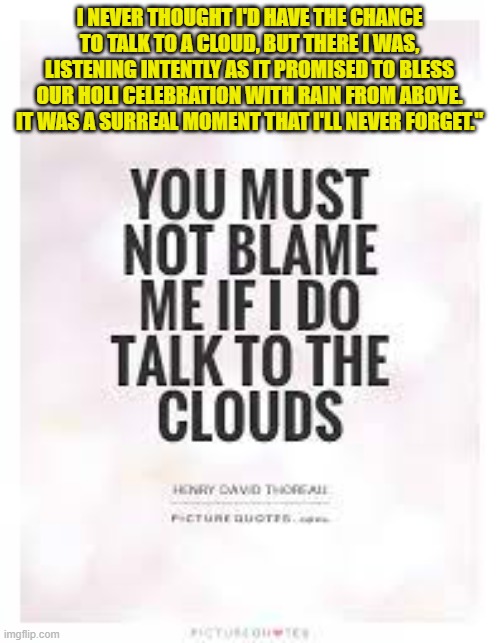 I NEVER THOUGHT I'D HAVE THE CHANCE TO TALK TO A CLOUD, BUT THERE I WAS, LISTENING INTENTLY AS IT PROMISED TO BLESS OUR HOLI CELEBRATION WITH RAIN FROM ABOVE. IT WAS A SURREAL MOMENT THAT I'LL NEVER FORGET." | made w/ Imgflip meme maker