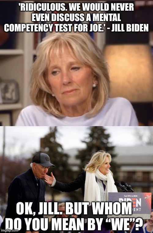 So just who is in charge at the White House?Jill and who else are running the show? It’s not Joe! | 'RIDICULOUS. WE WOULD NEVER EVEN DISCUSS A MENTAL COMPETENCY TEST FOR JOE.' - JILL BIDEN; OK, JILL. BUT WHOM DO YOU MEAN BY “WE”? | image tagged in jill biden meme,mental competency test,we,joe biden,jill | made w/ Imgflip meme maker