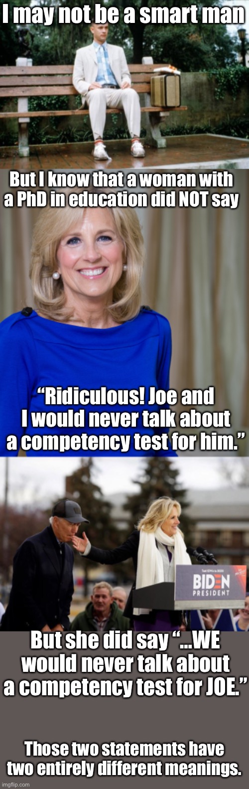 Dr. Jill just let the cat out of the bag. Who is the “we” Jill said would not discuss a competency test? | I may not be a smart man; But I know that a woman with a PhD in education did NOT say; “Ridiculous! Joe and I would never talk about a competency test for him.”; But she did say “…WE would never talk about a competency test for JOE.”; Those two statements have two entirely different meanings. | image tagged in forrest gump,dr jill biden joes wife,competency test,who is we | made w/ Imgflip meme maker