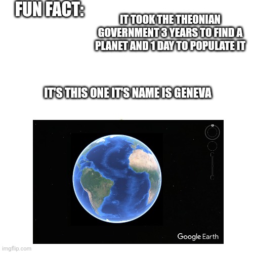 Fun Fact about my alt universe: | FUN FACT:; IT TOOK THE THEONIAN GOVERNMENT 3 YEARS TO FIND A PLANET AND 1 DAY TO POPULATE IT; IT'S THIS ONE IT'S NAME IS GENEVA | image tagged in fiction | made w/ Imgflip meme maker