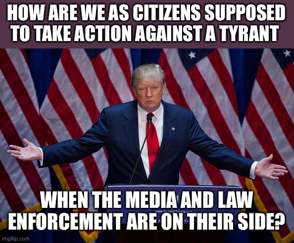 Donald Trump | HOW ARE WE AS CITIZENS SUPPOSED TO TAKE ACTION AGAINST A TYRANT; WHEN THE MEDIA AND LAW ENFORCEMENT ARE ON THEIR SIDE? | image tagged in donald trump | made w/ Imgflip meme maker