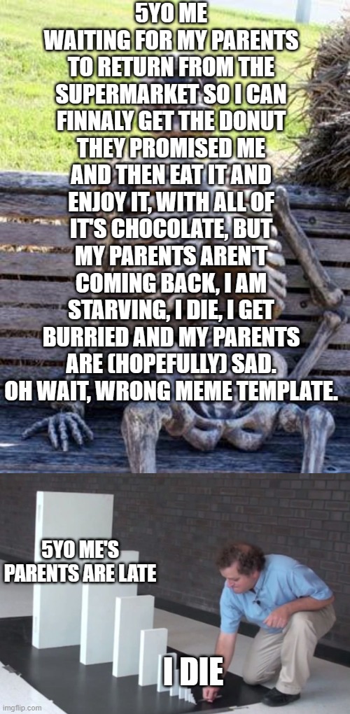 Oops =D | 5YO ME WAITING FOR MY PARENTS TO RETURN FROM THE SUPERMARKET SO I CAN FINNALY GET THE DONUT THEY PROMISED ME AND THEN EAT IT AND ENJOY IT, WITH ALL OF IT'S CHOCOLATE, BUT MY PARENTS AREN'T COMING BACK, I AM STARVING, I DIE, I GET BURRIED AND MY PARENTS ARE (HOPEFULLY) SAD.
OH WAIT, WRONG MEME TEMPLATE. 5YO ME'S PARENTS ARE LATE; I DIE | image tagged in memes,waiting skeleton,domino effect | made w/ Imgflip meme maker