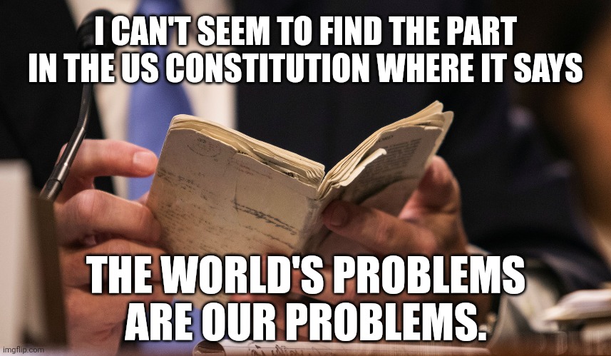 It's not our responsibility to take care of the world. | I CAN'T SEEM TO FIND THE PART IN THE US CONSTITUTION WHERE IT SAYS; THE WORLD'S PROBLEMS ARE OUR PROBLEMS. | image tagged in memes | made w/ Imgflip meme maker