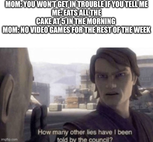 How many other lies have i been told by the council | MOM: YOU WON’T GET IN TROUBLE IF YOU TELL ME
ME: EATS ALL THE CAKE AT 5 IN THE MORNING 
MOM: NO VIDEO GAMES FOR THE REST OF THE WEEK | image tagged in how many other lies have i been told by the council | made w/ Imgflip meme maker