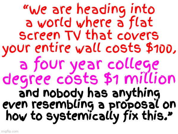 Not One Republican Or Democrat Has A Solution | “We are heading into a world where a flat screen TV that covers your entire wall costs $100, a four year college degree costs $1 million; and nobody has anything even resembling a proposal on how to systemically fix this.” | image tagged in memes,we're all doomed,politicians,politics,there is no one in charge,we're on our own | made w/ Imgflip meme maker