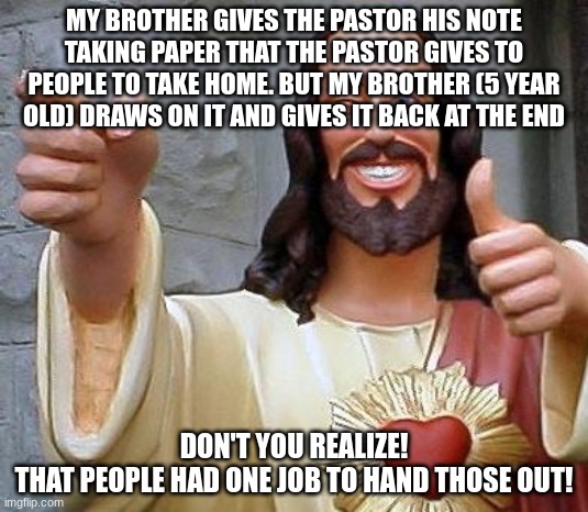 LOL | MY BROTHER GIVES THE PASTOR HIS NOTE TAKING PAPER THAT THE PASTOR GIVES TO PEOPLE TO TAKE HOME. BUT MY BROTHER (5 YEAR OLD) DRAWS ON IT AND GIVES IT BACK AT THE END; DON'T YOU REALIZE!
THAT PEOPLE HAD ONE JOB TO HAND THOSE OUT! | image tagged in pastor dave,sunday morning,church,note taker,dont give it back | made w/ Imgflip meme maker