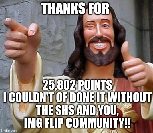 Thx everyone | 25,802 POINTS

I COULDN'T OF DONE IT WITHOUT THE SHS AND YOU, IMG FLIP COMMUNITY!! THANKS FOR | image tagged in shs,20k,imgflip points,thanks shs | made w/ Imgflip meme maker