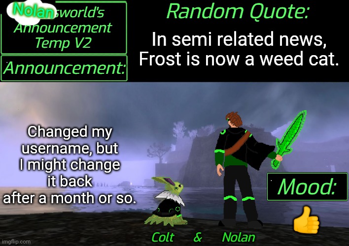[Nolan]sworlds Announcement | Nolan; In semi related news, Frost is now a weed cat. Changed my username, but I might change it back after a month or so. 👍 | image tagged in liamsworld's announcement v2 | made w/ Imgflip meme maker
