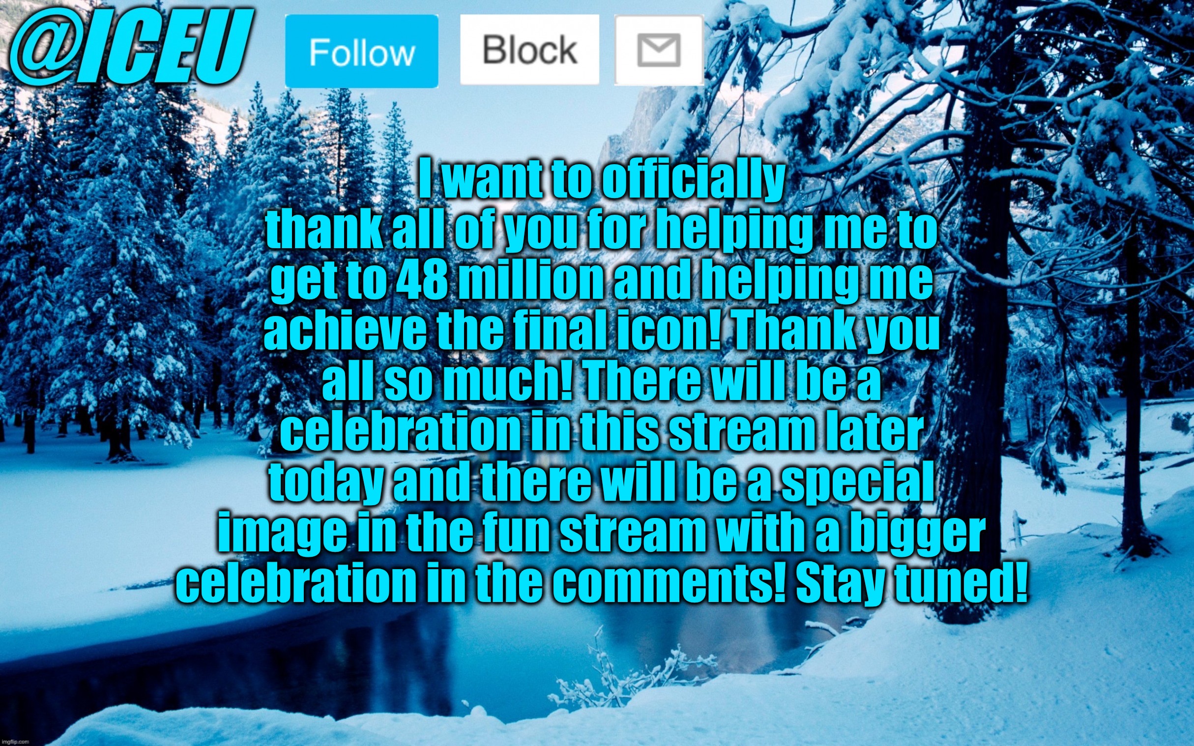 Stay tuned for the image in this stream around 3-6 PM EST, and the fun stream image around 5-6 PM EST! | I want to officially thank all of you for helping me to get to 48 million and helping me achieve the final icon! Thank you all so much! There will be a celebration in this stream later today and there will be a special image in the fun stream with a bigger celebration in the comments! Stay tuned! | image tagged in iceu winter template 2,thank you | made w/ Imgflip meme maker