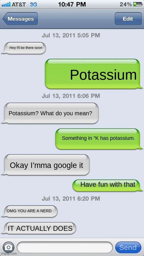 I discovered this at least 2 years ago so I'm good | Hey I'll be there soon; Potassium; Potassium? What do you mean? Something in "K has potassium. Okay I'mma google it; Have fun with that; OMG YOU ARE A NERD; IT ACTUALLY DOES | image tagged in texting messages blank | made w/ Imgflip meme maker