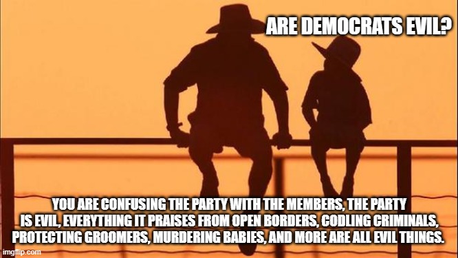 Cowboy wisdom; words matter, yes they are evil | ARE DEMOCRATS EVIL? YOU ARE CONFUSING THE PARTY WITH THE MEMBERS, THE PARTY IS EVIL, EVERYTHING IT PRAISES FROM OPEN BORDERS, CODLING CRIMINALS, PROTECTING GROOMERS, MURDERING BABIES, AND MORE ARE ALL EVIL THINGS. | image tagged in cowboy father and son,cowboy wisdom,demonic democrats,democrat crime wave,america in decline,why risk your soul | made w/ Imgflip meme maker