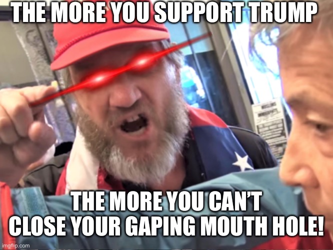 Angry Trump Supporter | THE MORE YOU SUPPORT TRUMP; THE MORE YOU CAN’T CLOSE YOUR GAPING MOUTH HOLE! | image tagged in angry trump supporter | made w/ Imgflip meme maker