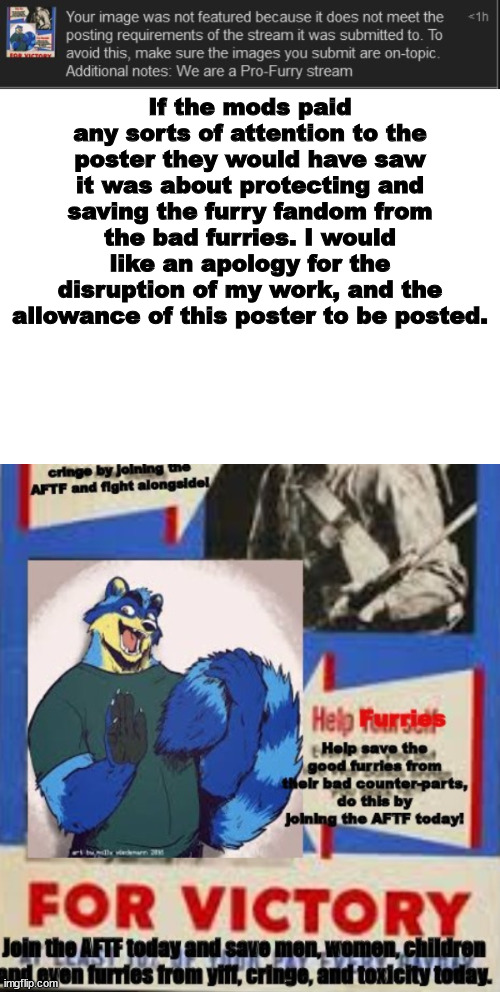 Seriously mods? | If the mods paid any sorts of attention to the poster they would have saw it was about protecting and saving the furry fandom from the bad furries. I would like an apology for the disruption of my work, and the allowance of this poster to be posted. | made w/ Imgflip meme maker