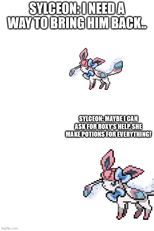 SYLCEON: I NEED A WAY TO BRING HIM BACK.. SYLCEON: MAYBE I CAN ASK FOR ROXY'S HELP. SHE MAKE POTIONS FOR EVERYTHING! | image tagged in blank white template | made w/ Imgflip meme maker