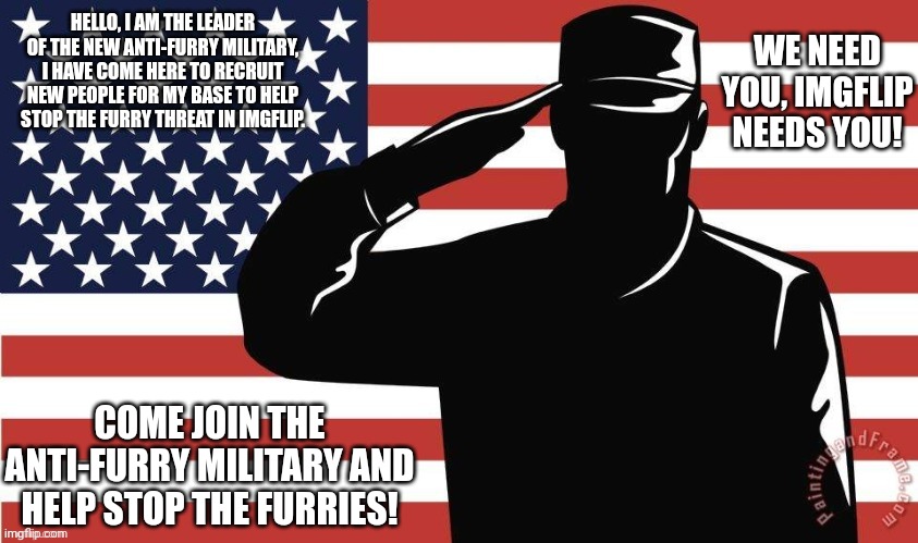Army salute | HELLO, I AM THE LEADER OF THE NEW ANTI-FURRY MILITARY, I HAVE COME HERE TO RECRUIT NEW PEOPLE FOR MY BASE TO HELP STOP THE FURRY THREAT IN IMGFLIP. WE NEED YOU, IMGFLIP NEEDS YOU! COME JOIN THE ANTI-FURRY MILITARY AND HELP STOP THE FURRIES! | image tagged in army salute | made w/ Imgflip meme maker