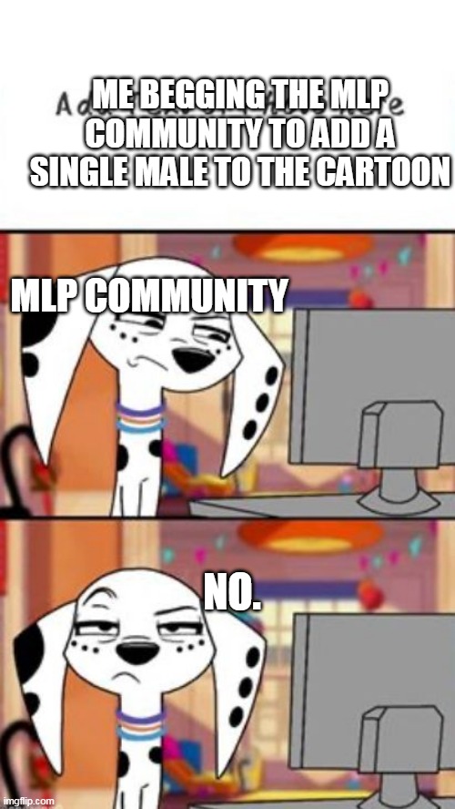 PLEASE, FU- | ME BEGGING THE MLP COMMUNITY TO ADD A SINGLE MALE TO THE CARTOON; MLP COMMUNITY; NO. | image tagged in seriusly dolly | made w/ Imgflip meme maker