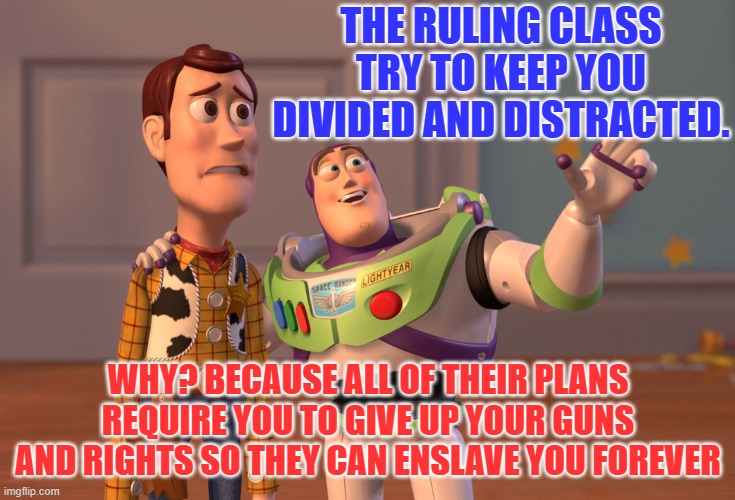 X, X Everywhere Meme | THE RULING CLASS TRY TO KEEP YOU DIVIDED AND DISTRACTED. WHY? BECAUSE ALL OF THEIR PLANS REQUIRE YOU TO GIVE UP YOUR GUNS AND RIGHTS SO THEY CAN ENSLAVE YOU FOREVER | image tagged in memes,x x everywhere | made w/ Imgflip meme maker
