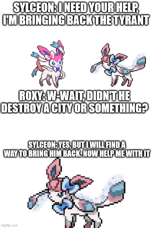 SYLCEON: I NEED YOUR HELP, I'M BRINGING BACK THE TYRANT; ROXY: W-WAIT, DIDN'T HE DESTROY A CITY OR SOMETHING? SYLCEON: YES, BUT I WILL FIND A WAY TO BRING HIM BACK. NOW HELP ME WITH IT | image tagged in blank white template | made w/ Imgflip meme maker