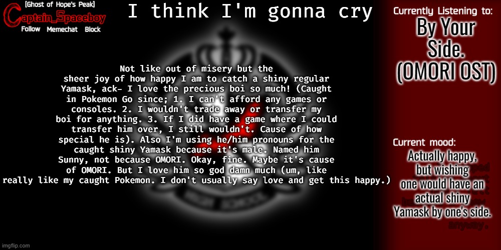 So uh, yea. Who knew playing Pokemon Go again would bring me so much happiness (and wearing my fave clothes to bring euphoria) | I think I'm gonna cry; Not like out of misery but the sheer joy of how happy I am to catch a shiny regular Yamask, ack- I love the precious boi so much! (Caught in Pokemon Go since; 1. I can't afford any games or consoles. 2. I wouldn't trade away or transfer my boi for anything. 3. If I did have a game where I could transfer him over, I still wouldn't. Cause of how special he is). Also I'm using he/him pronouns for the caught shiny Yamask because it's male. Named him Sunny, not because OMORI. Okay, fine. Maybe it's cause of OMORI. But I love him so god damn much (um, like really like my caught Pokemon. I don't usually say love and get this happy.); By Your Side. (OMORI OST); Actually happy, but wishing one would have an actual shiny Yamask by one's side. | image tagged in captain_spaceboy's danganronpa template | made w/ Imgflip meme maker