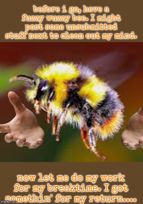 Gonna post some unsubmitted stuff now. Also thank you so, so much for 40 follows on the stream. | before i go, have a fuzzy wuzzy bee. I might post some unsubmitted stuff next to clean out my mind. now let me do my work for my breaktime. I got somethin' for my return.... | image tagged in goodbye 2 | made w/ Imgflip meme maker