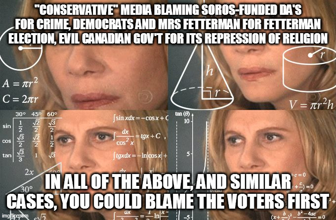 Calculating meme | "CONSERVATIVE" MEDIA BLAMING SOROS-FUNDED DA'S FOR CRIME, DEMOCRATS AND MRS FETTERMAN FOR FETTERMAN ELECTION, EVIL CANADIAN GOV'T FOR ITS REPRESSION OF RELIGION; IN ALL OF THE ABOVE, AND SIMILAR CASES, YOU COULD BLAME THE VOTERS FIRST | image tagged in calculating meme | made w/ Imgflip meme maker
