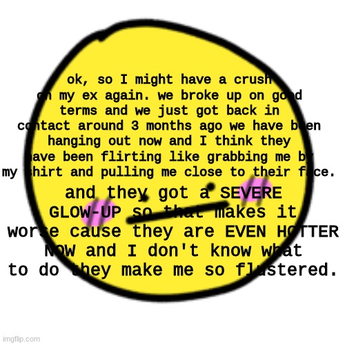 when i tell you im having a gay panic. | ok, so I might have a crush on my ex again. we broke up on good terms and we just got back in contact around 3 months ago we have been hanging out now and I think they have been flirting like grabbing me by my shirt and pulling me close to their face. and they got a SEVERE GLOW-UP so that makes it worse cause they are EVEN HOTTER NOW and I don't know what to do they make me so flustered. | image tagged in lgbtq | made w/ Imgflip meme maker