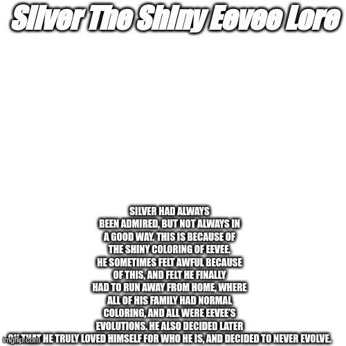 Silver the Shiny Eevee Lore | SILVER HAD ALWAYS BEEN ADMIRED, BUT NOT ALWAYS IN A GOOD WAY. THIS IS BECAUSE OF THE SHINY COLORING OF EEVEE. HE SOMETIMES FELT AWFUL BECAUSE OF THIS, AND FELT HE FINALLY HAD TO RUN AWAY FROM HOME, WHERE ALL OF HIS FAMILY HAD NORMAL COLORING, AND ALL WERE EEVEE’S EVOLUTIONS. HE ALSO DECIDED LATER ON THAT HE TRULY LOVED HIMSELF FOR WHO HE IS, AND DECIDED TO NEVER EVOLVE. Silver The Shiny Eevee Lore | made w/ Imgflip meme maker