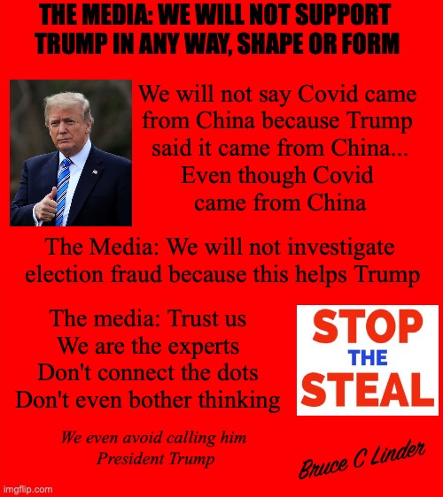 See, Here, and Speak No DJT |  THE MEDIA: WE WILL NOT SUPPORT 
TRUMP IN ANY WAY, SHAPE OR FORM; We will not say Covid came 
from China because Trump 
said it came from China...
Even though Covid 
came from China; The Media: We will not investigate 
election fraud because this helps Trump; The media: Trust us
We are the experts
Don't connect the dots
Don't even bother thinking; We even avoid calling him 
President Trump; Bruce C Linder | image tagged in president trump,media,stolen election,covid,china | made w/ Imgflip meme maker