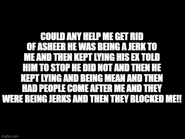 COULD ANY HELP ME GET RID OF ASHEER HE WAS BEING A JERK TO ME AND THEN KEPT LYING HIS EX TOLD HIM TO STOP HE DID NOT AND THEN HE KEPT LYING AND BEING MEAN AND THEN HAD PEOPLE COME AFTER ME AND THEY WERE BEING JERKS AND THEN THEY BLOCKED ME!! | made w/ Imgflip meme maker