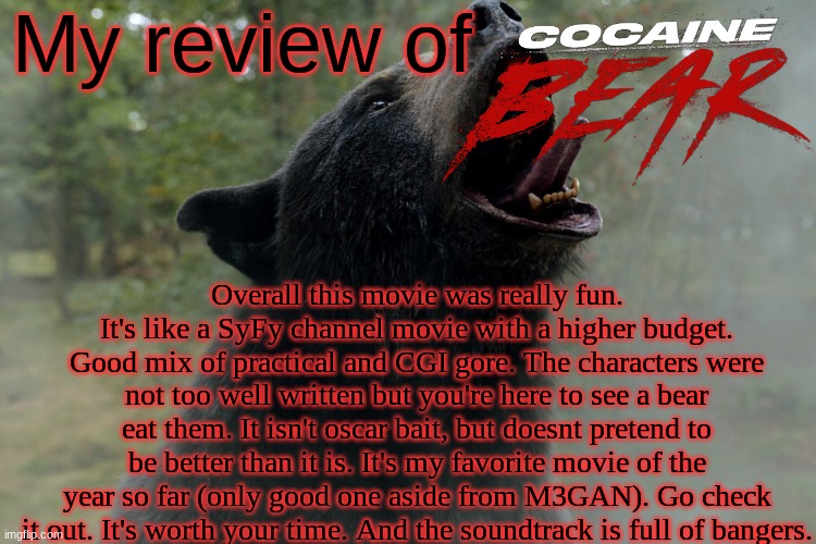 My review of; Overall this movie was really fun. It's like a SyFy channel movie with a higher budget. Good mix of practical and CGI gore. The characters were not too well written but you're here to see a bear eat them. It isn't oscar bait, but doesnt pretend to be better than it is. It's my favorite movie of the year so far (only good one aside from M3GAN). Go check it out. It's worth your time. And the soundtrack is full of bangers. | image tagged in cocaine,bear,movie,review | made w/ Imgflip meme maker