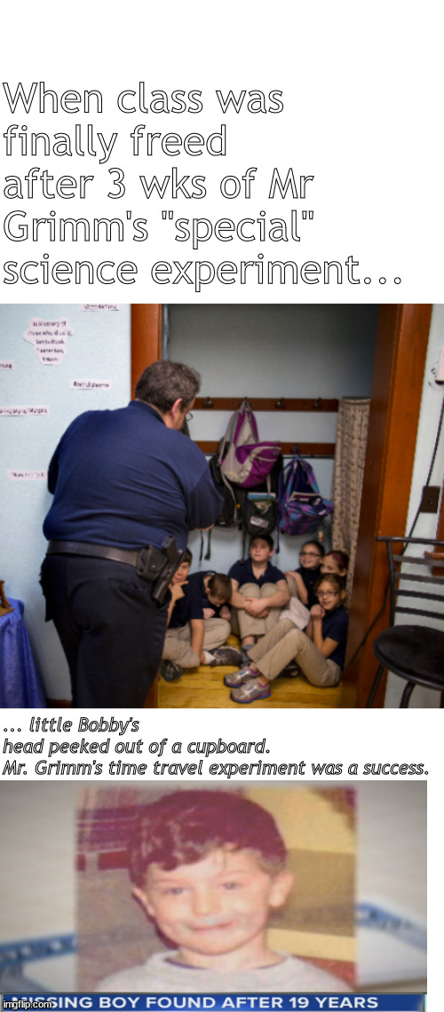 it was a success | When class was finally freed after 3 wks of Mr Grimm's "special" science experiment... ... little Bobby's head peeked out of a cupboard.

Mr. Grimm's time travel experiment was a success. | image tagged in memes,dark humor | made w/ Imgflip meme maker