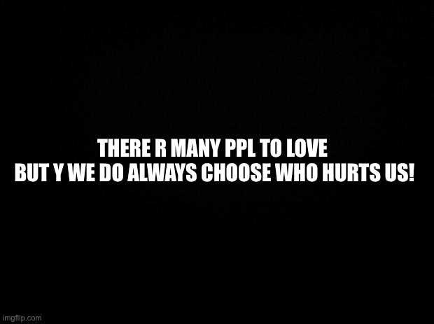 Black background | THERE R MANY PPL TO LOVE 
BUT Y WE DO ALWAYS CHOOSE WHO HURTS US! | image tagged in black background | made w/ Imgflip meme maker