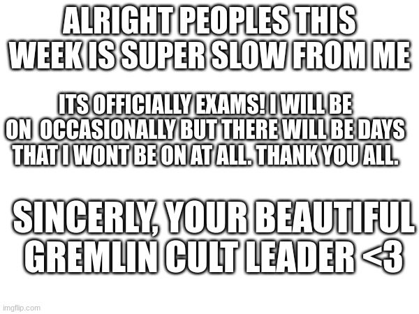 Thank you all for all the support honesty!! WHat would i do w out you peoples...dont look in the tags either >> | ALRIGHT PEOPLES THIS WEEK IS SUPER SLOW FROM ME; ITS OFFICIALLY EXAMS! I WILL BE ON  OCCASIONALLY BUT THERE WILL BE DAYS THAT I WONT BE ON AT ALL. THANK YOU ALL. SINCERLY, YOUR BEAUTIFUL GREMLIN CULT LEADER <3 | image tagged in be as fruity as possible for me,i told you not too look in the tags | made w/ Imgflip meme maker