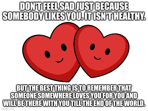 Love you all! | DON'T FEEL SAD JUST BECAUSE SOMEBODY LIKES YOU. IT ISN'T HEALTHY. BUT THE BEST THING IS TO REMEMBER THAT SOMEONE SOMEWHERE LOVES YOU FOR YOU AND WILL BE THERE WITH YOU TILL THE END OF THE WORLD. | image tagged in hearts | made w/ Imgflip meme maker