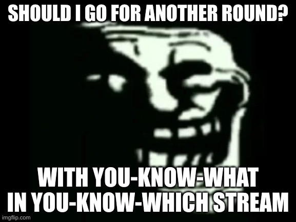 Trollge | SHOULD I GO FOR ANOTHER ROUND? WITH YOU-KNOW-WHAT IN YOU-KNOW-WHICH STREAM | image tagged in trollge | made w/ Imgflip meme maker