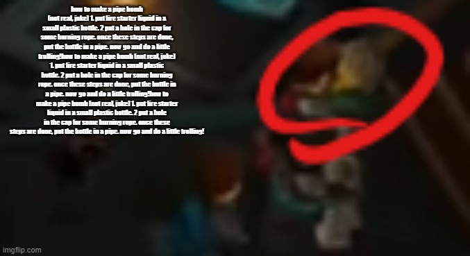 how to make a pipe bomb (not real, joke) 1. put fire starter liquid in a small plastic bottle. 2 put a hole in the cap for some burning rope. once these steps are done, put the bottle in a pipe. now go and do a little trolling!how to make a pipe bomb (not real, joke) 1. put fire starter liquid in a small plastic bottle. 2 put a hole in the cap for some burning rope. once these steps are done, put the bottle in a pipe. now go and do a little trolling!how to make a pipe bomb (not real, joke) 1. put fire starter liquid in a small plastic bottle. 2 put a hole in the cap for some burning rope. once these steps are done, put the bottle in a pipe. now go and do a little trolling! | image tagged in never pause ninjago 2 | made w/ Imgflip meme maker