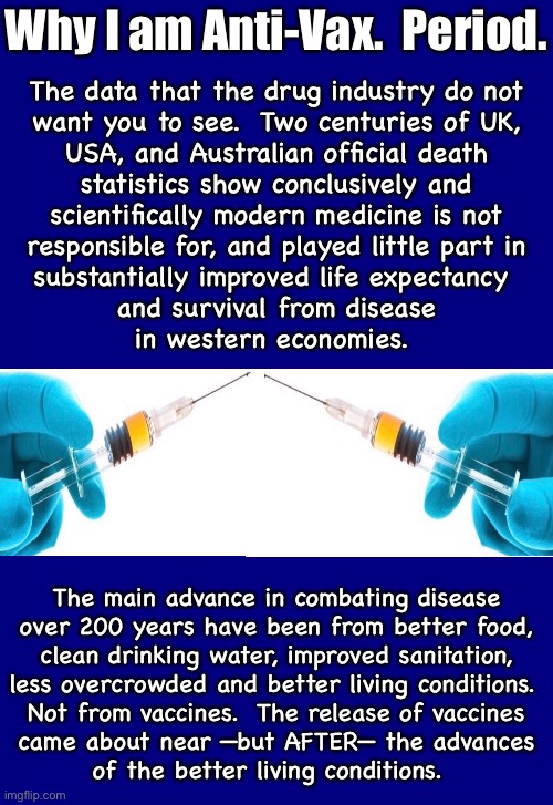 The historical graphs show the story | Why I am Anti-Vax.  Period. The data that the drug industry do not
want you to see.  Two centuries of UK,
USA, and Australian official death
statistics show conclusively and
scientifically modern medicine is not
responsible for, and played little part in
substantially improved life expectancy 
and survival from disease
 in western economies. The main advance in combating disease
over 200 years have been from better food,
clean drinking water, improved sanitation,
less overcrowded and better living conditions. 
Not from vaccines.  The release of vaccines
came about near —but AFTER— the advances
of the better living conditions. | image tagged in memes,all the shots are poison,and cause cancer,dont give children any vaccinations,demonrats svck,fjb voters can kissmyass | made w/ Imgflip meme maker