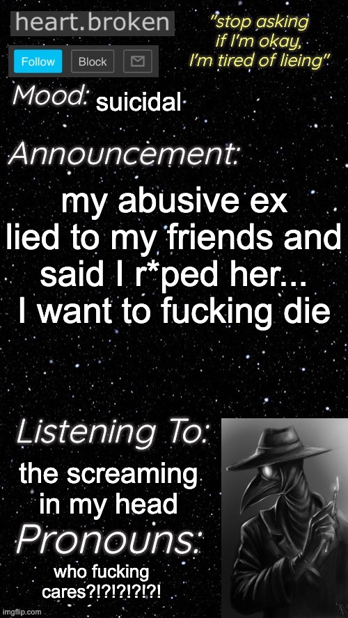 TW:  false accusation of rape, suicidal | suicidal; my abusive ex lied to my friends and said I r*ped her... I want to fucking die; the screaming in my head; who fucking cares?!?!?!?!?! | image tagged in heart broken s announcement temp | made w/ Imgflip meme maker