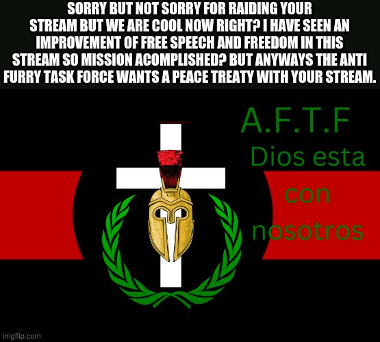 Yes | SORRY BUT NOT SORRY FOR RAIDING YOUR STREAM BUT WE ARE COOL NOW RIGHT? I HAVE SEEN AN IMPROVEMENT OF FREE SPEECH AND FREEDOM IN THIS STREAM SO MISSION ACOMPLISHED? BUT ANYWAYS THE ANTI FURRY TASK FORCE WANTS A PEACE TREATY WITH YOUR STREAM. | image tagged in aftf normal | made w/ Imgflip meme maker